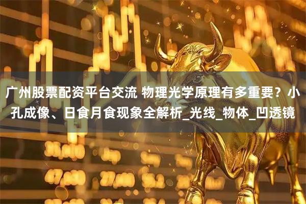 广州股票配资平台交流 物理光学原理有多重要？小孔成像、日食月食现象全解析_光线_物体_凹透镜