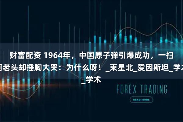 财富配资 1964年，中国原子弹引爆成功，一扫厕老头却捶胸大哭：为什么呀！_束星北_爱因斯坦_学术