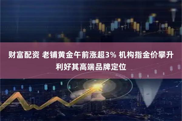 财富配资 老铺黄金午前涨超3% 机构指金价攀升利好其高端品牌定位