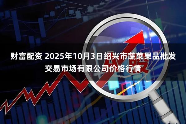 财富配资 2025年10月3日绍兴市蔬菜果品批发交易市场有限公司价格行情