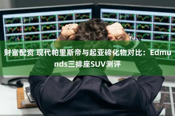 财富配资 现代帕里斯帝与起亚碲化物对比：Edmunds三排座SUV测评