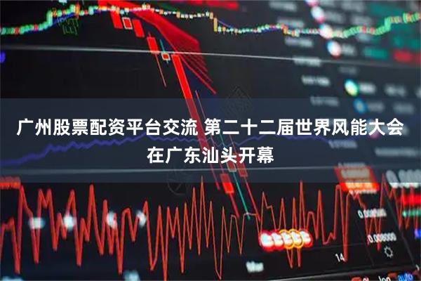 广州股票配资平台交流 第二十二届世界风能大会在广东汕头开幕