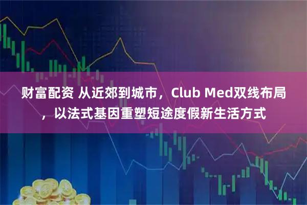 财富配资 从近郊到城市，Club Med双线布局，以法式基因重塑短途度假新生活方式