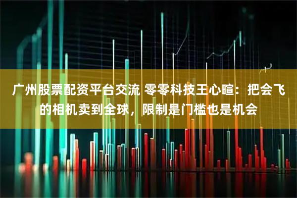 广州股票配资平台交流 零零科技王心暄：把会飞的相机卖到全球，限制是门槛也是机会