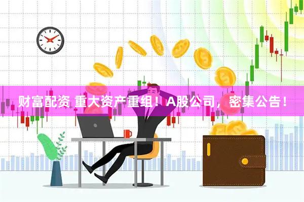 财富配资 重大资产重组！A股公司，密集公告！