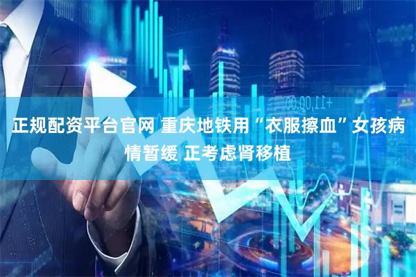 正规配资平台官网 重庆地铁用“衣服擦血”女孩病情暂缓 正考虑肾移植