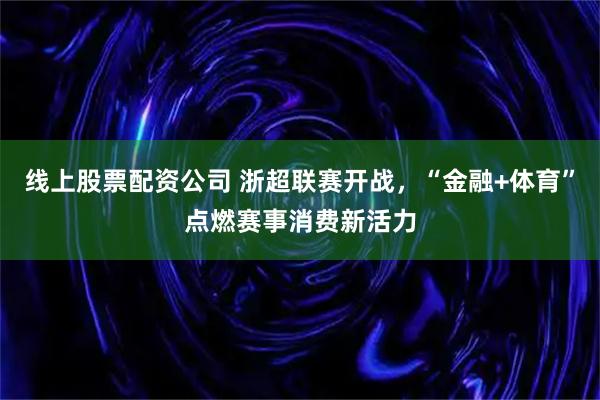 线上股票配资公司 浙超联赛开战，“金融+体育”点燃赛事消费新活力