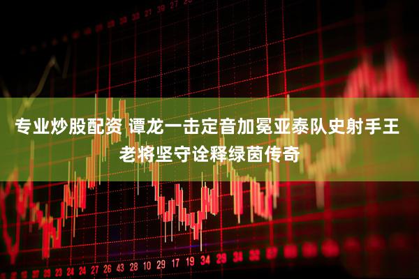 专业炒股配资 谭龙一击定音加冕亚泰队史射手王 老将坚守诠释绿茵传奇
