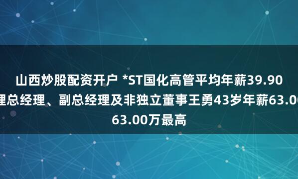 山西炒股配资开户 *ST国化高管平均年薪39.90万：代理总经理、副总经理及非独立董事王勇43岁年薪63.00万最高