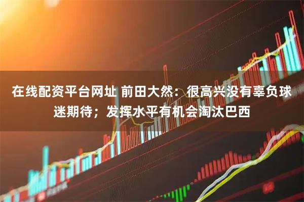 在线配资平台网址 前田大然：很高兴没有辜负球迷期待；发挥水平有机会淘汰巴西